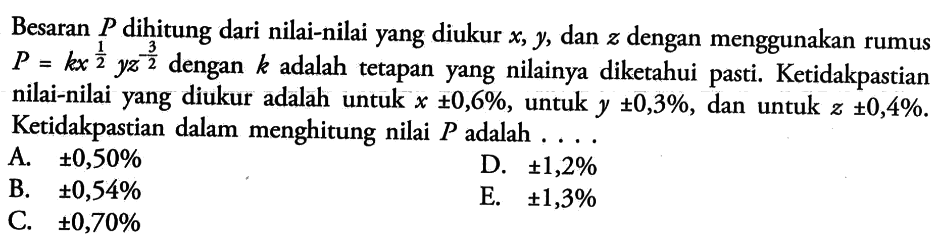 Besaran P dihitung dari nilai-nilai yang diukur x, y, dan z dengan menggunakan rumus P = kx^(1/2) yz^(-3/2) dengan k adalah tetapan yang nilainya diketahui pasti. Ketidakpastian nilai-nilai yang diukur adalah untuk X +- 0,6%, untuk y +- 0,3%, dan untuk z +- 0,4%. Ketidakpastian dalam menghitung nilai P adalah ...