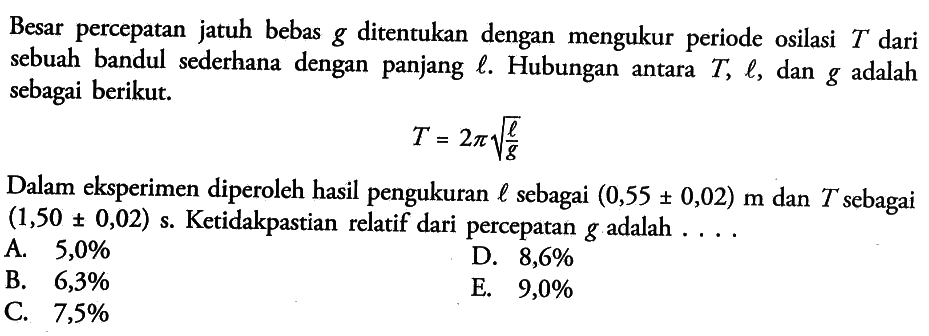 Besar percepatan jatuh bebas g ditentukan dengan mengukur periode osilasi T dari sebuah bandul sederhana dengan panjang l. Hubungan antara T, l, dan g adalah sebagai berikut. T = 2pi akar(l/R) Dalam eksperimen diperoleh hasil pengukuran l sebagai (0,55 +- 0,02) m dan T sebagai (1,50 +- 0,02) s. Ketidakpastian relatif dari percepatan g adalah ...