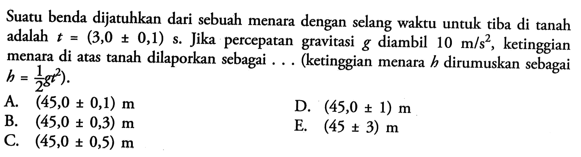 Suatu benda dijatuhkan dari sebuah menara dengan selang waktu untuk tiba di tanah adalah t = (3,0 +- 0,1) s. Jika percepatan gravitasi g diambil 10 m/s^2, ketinggian menara di atas tanah dilaporkan sebagai ... (ketinggian menara h dirumuskan sebagai h = 1/2 gt^2).