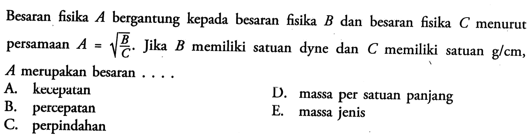 Besaran fisika A bergantung kepada besaran fisika B dan besaran fisika V menurut persamaan A = akar(B/C). Jika B memiliki satuan dyne dan C memiliki satuan g/cm, A merupakan besaran .....