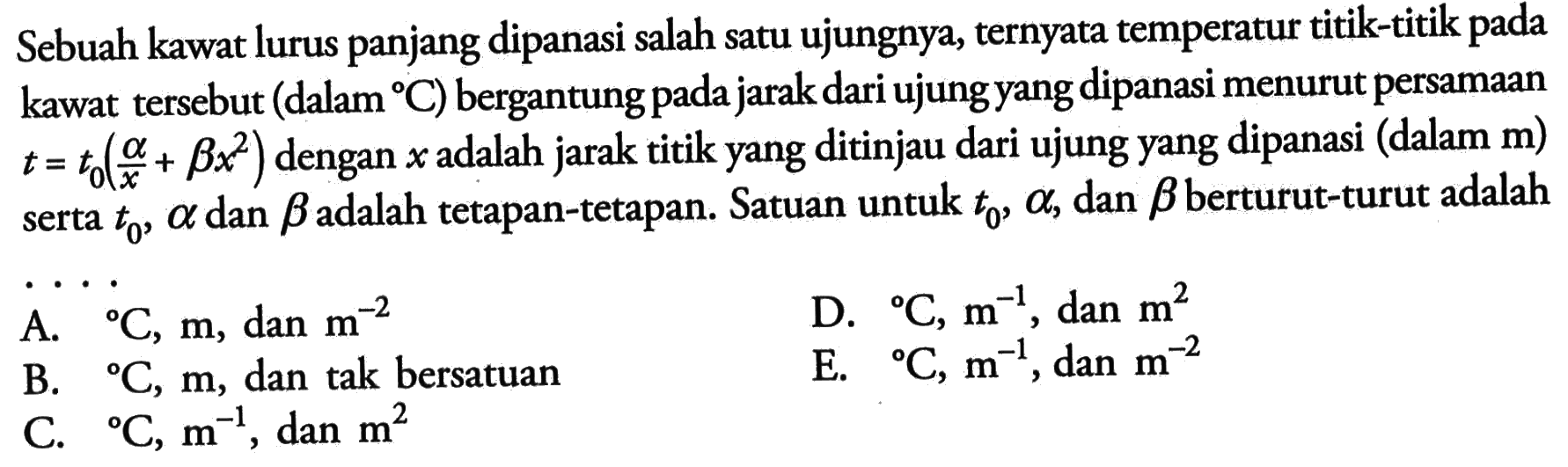 Sebuah kawat lurus panjang dipanasi salah satu ujungnya, ternyata temperatur titik-titik pada kawta tersebut (dalam C) bergantung pada jarak dari ujung yang dipanasi menurut persamaan t = t0(a/x + bx^2) dengan x adalah jarak titik yang ditinjau dari ujung yang dipanasi (dalam m) serta t0, alpha dan beta adalah tetapan-tetapan. Satuan untuk t0, alpha, dan beta berturut-turut adalah .....