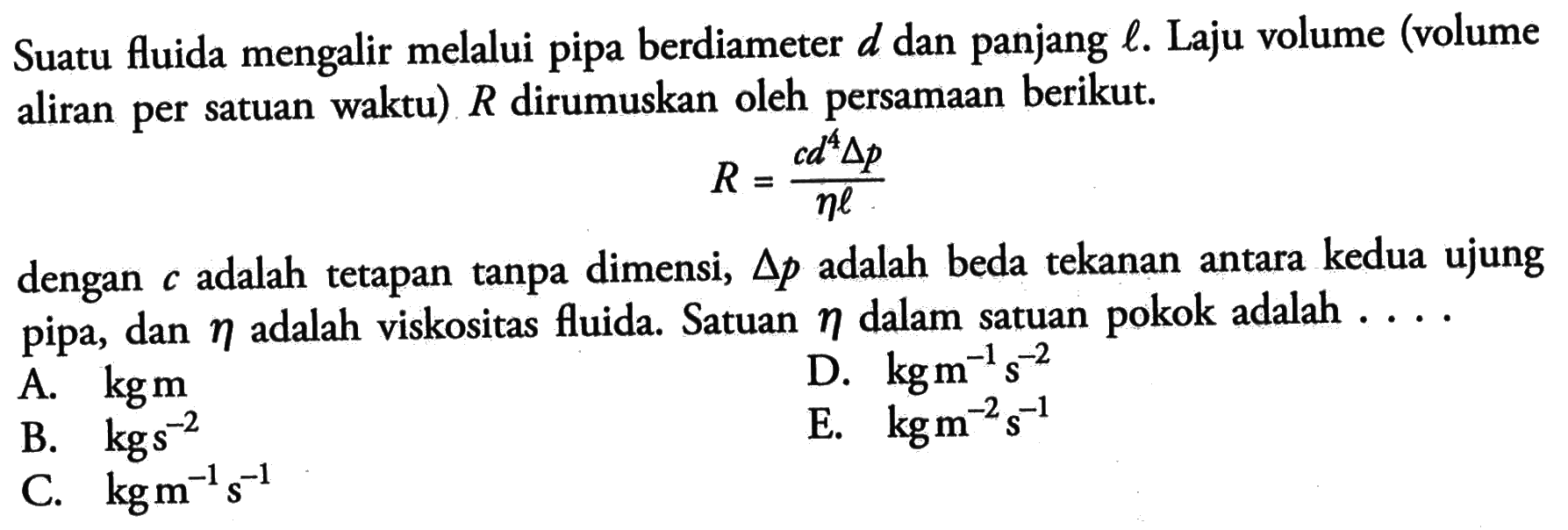 Suatu fluida mengalir melalui pipa berdiameter d dan panjang l. Laju volume (volume aliran per satuan waktu) R dirumuskan oleh persamaan berikut. R = (cd^4 delta p)/ (eta l) dengan c adalah tetapan tanpa dimensi, delta p adalah beda tekanan antara kedua ujung pipa, dan eta adalah viskositas fluisa. Satuan eta dalam satuan pokok adalah .....