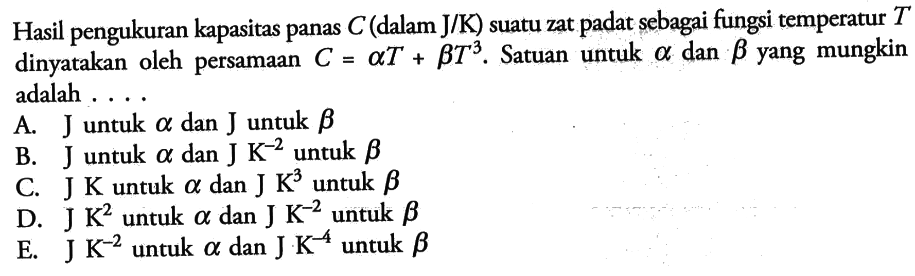 Hasil pengukuran kapasitas panas C (dalam J/K) suatu zat padat sebagai fungsi temperatur T dinyatakan oleh persamaan C = aT + bT^3. Satuan untuk alpha dan beta yang mugnkin adalah ....