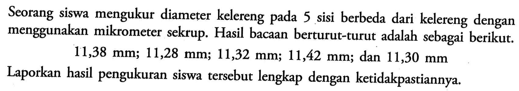 Seorang siswa mengukur diameter kelereng pada 5 sisi berbeda dari kelereng dengan menggunakan mikrometer sekrup. Hasil bacaan berturut-turut adalah sebagai berikut.11,38 mm; 11,28 mm; 11,32 mm; 11,42 mm; dan  11,30 mm Laporkan hasil pengukuran siswa tersebut lengkap dengan ketidakpastiannya.