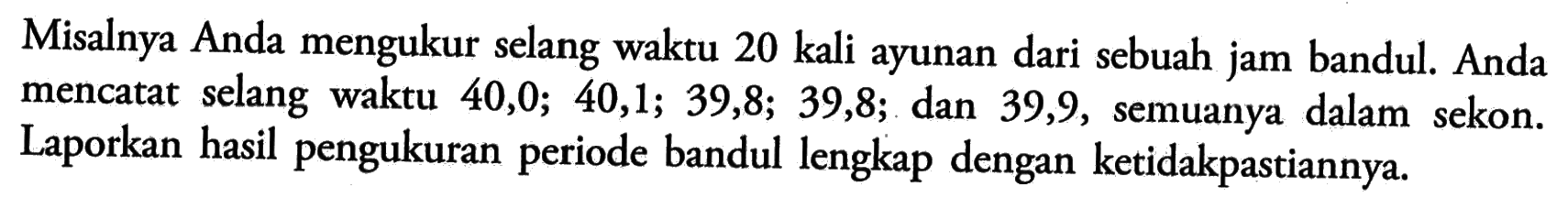 Misalnya Anda mengukur selang waktu 20 kali ayunan dari sebuah jam bandul. Anda mencatat selang waktu 40,0; 40,1; 39,8; 39,8; dan 39,9, semuanya dalam sekon. Laporkan hasil pengukuran periode bandul lengkap dengan ketidakpastiannya. 