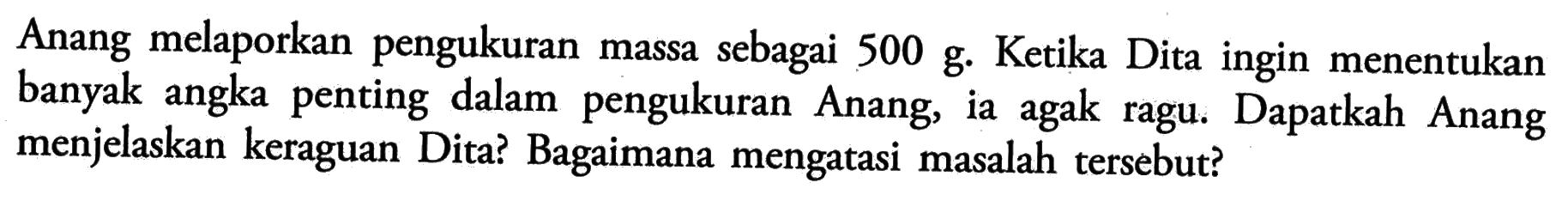 Anang melaporkan pengukuran massa sebagai 500 g. Ketika Dita ingin menentukan banyak angka penting dalam pengukuran Anang, ia ragu. Dapatkah Anang menjelaskan keraguan Dita? Bagaimana mengatasi masalah tersebut?