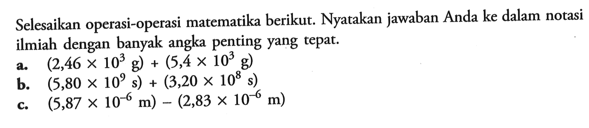 Selesaikan operasi-operasi matematika berikut. Nyatakan jawaban Anda ke dalam notasi ilmiah dengan banyak angka penting yang tepat. a. (2,46 x 10^3 g) + (5,4 x 10^3 g) b. (5,80 x 10^9 s) + (3,20 x 10^8 s) c. (5,87 x 10^-6 m) - (2,83 x 10^-6 m)