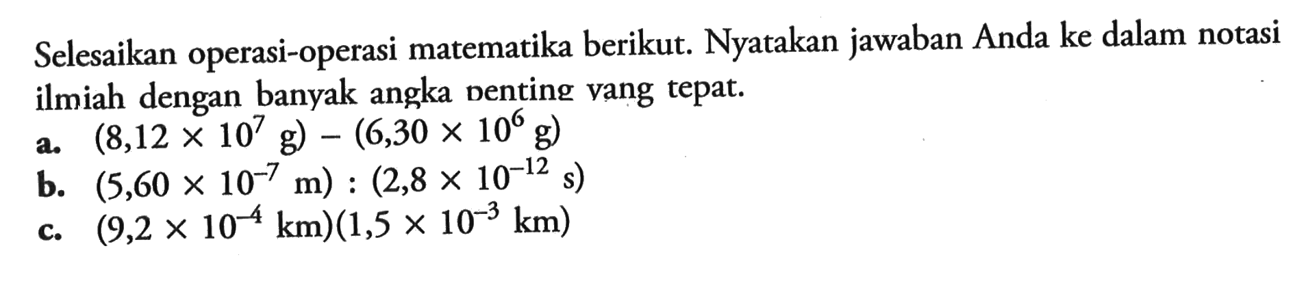 Selesaikan operasi-operasi matematika berikut. Nyatakan jawaban Anda ke dalam notasi ilmiah dengan banyak angka penting yang tepat. a. (8,12 x 10^7 g) - (6,30 x 10^6 g) b. (5,60 x 10^-7 m) : (2,8 x 10^-12 s) c. (9,2 x 10^-4 km)(1,5 x 10^-3 km) 