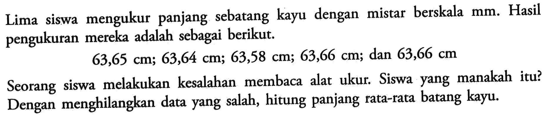 Lima siswa mengukur panjang sebatang kayu dengan mistar berskala  \mathrm{mm} . Hasil pengukuran mereka adalah sebagai berikut.

63,65 cm ; 63,64 cm ; 63,58 cm ; 63,66 cm  ; dan  63,66 cm

Seorang siswa melakukan kesalahan membaca alat ukur. Siswa yang manakah itu? Dengan menghilangkan data yang salah, hitung panjang rata-rata batang kayu.