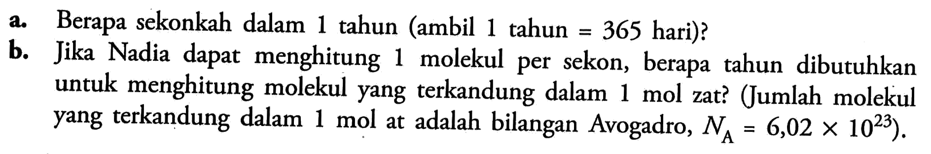 a. Berapa sekonkah dalam 1 tahun (ambil 1 tahun = 365 hari)? b. Jika Nadia dapat menghitung 1 molekul per sekon, berapa tahun dibutuhkan untuk menghitung molekul yang terkandung dalam 1 mol zat? (Jumlah molekul yang terkandung dalam 1 mol at adalah bilangan Avogadro, NA= 6,02 x 10 ^23).