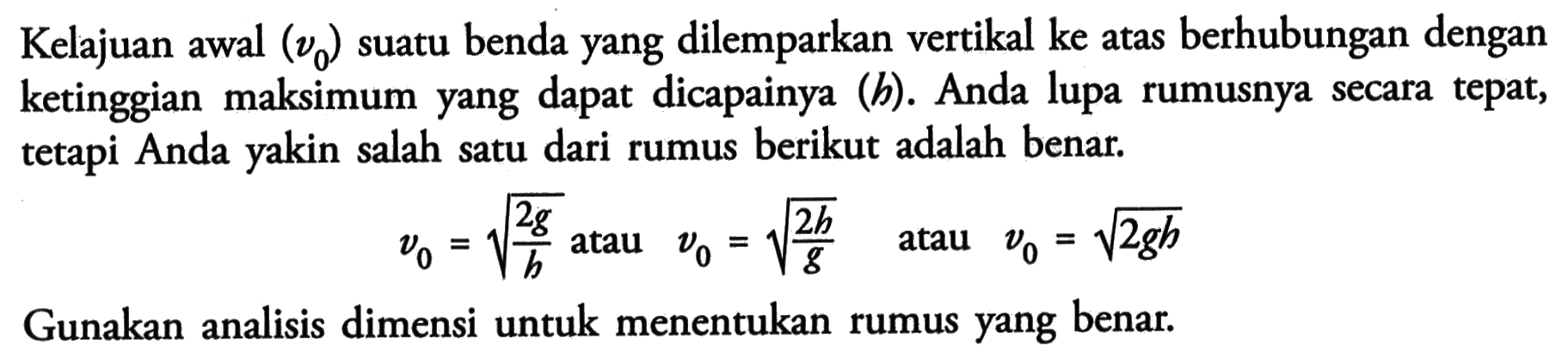 Kelajuan awal (Vo) suatu benda yang dilemparkan vertikal ke atas berhubungan dengan ketinggian maksimum yang dapat dicapainya (h). Anda lupa rumusnya secara tepat, tetapi Anda yakin salah satu dari rumus berikut adalah benar. Vo= (2g/h)^1/2 atau Vo = (2h/g)^1/2 atau Vo=(2gh)^1/2. Gunakan analisis dimensi untuk menentukan rumus yang benar.