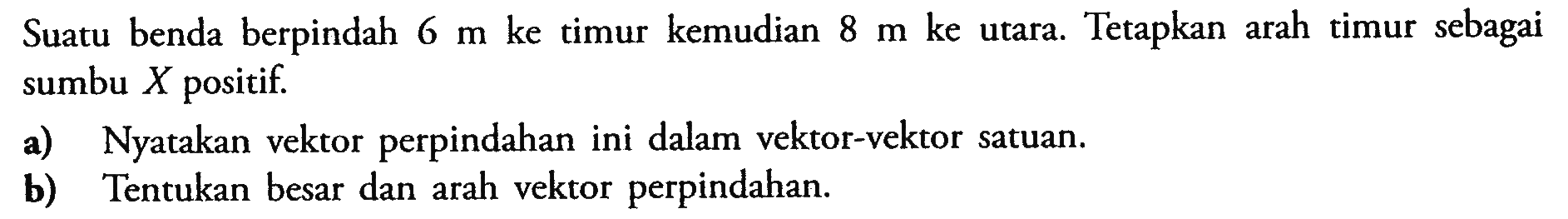 Suatu benda berpindah 6 m ke timur kemudian 8 m ke utara. Tetapkan arah timur sebagai sumbu X positif a) Nyatakan vektor perpindahan ini dalam vektor-vektor satuan. b) Tentukan besar dan arah vektor perpindahan positif