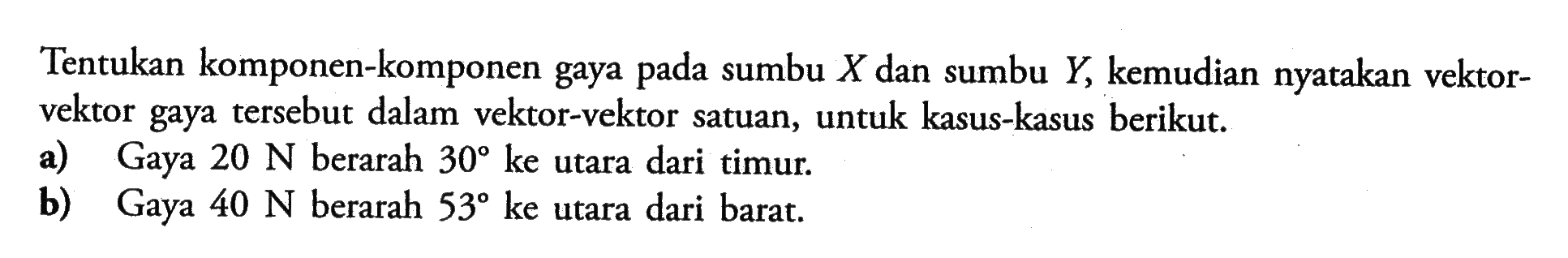 Tentukan komponen-komponen gaya pada sumbu  X  dan sumbu  Y, kemudian nyatakan vektorvektor gaya tersebut dalam vektor-vektor satuan, untuk kasus-kasus berikut.a) Gaya  20 N  berarah  30  ke utara dari timur.b) Gaya  40 N  berarah  53 ke  utara dari barat.