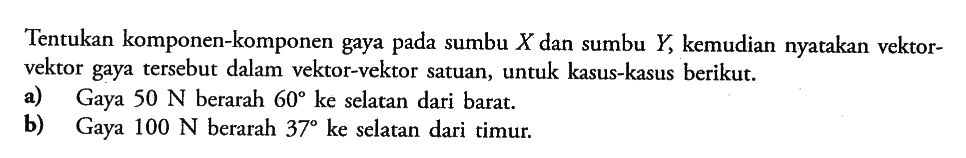 Tentukan komponen-komponen gaya pada sumbu  X  dan sumbu  Y, kemudian nyatakan vektorvektor gaya tersebut dalam vektor-vektor satuan, untuk kasus-kasus berikut.a) Gaya  50 N  berarah  60  ke selatan dari barat.b) Gaya  100 N  berarah  37  ke selatan dari timur.