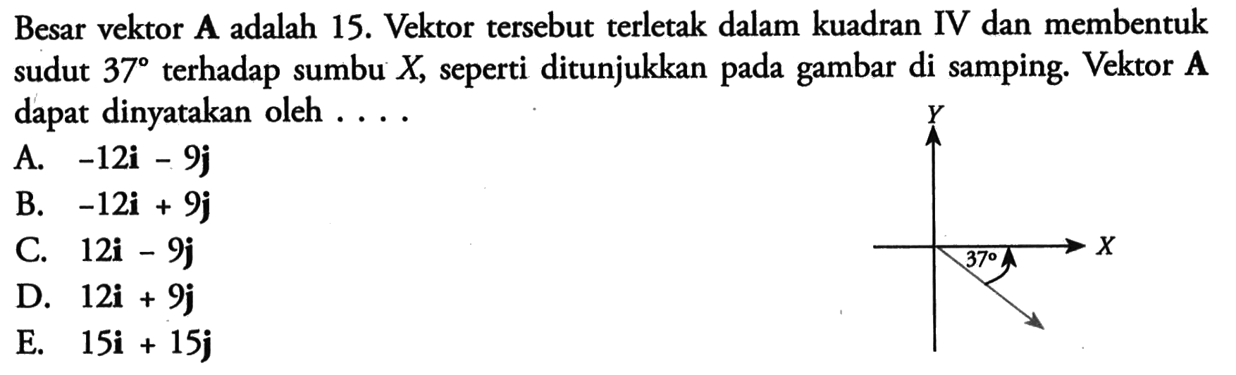 Besar vektor A adalah 15. Vektor tersebut terletak dalam kuadran IV dan membentuk sudut 37 terhadap sumbu X, seperti ditunjukkan pada gambar di samping. Vektor A dapat dinyatakan oleh . . . . Y X 37