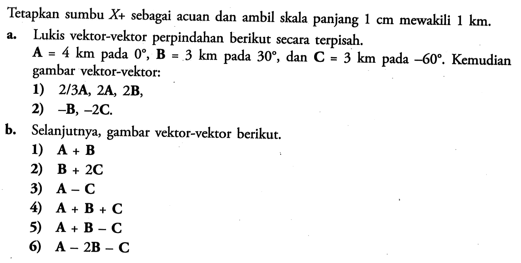 Tetapkan sumbu  X+ sebagai acuan dan ambil skala panjang  1 cm  mewakili  1 km .a. Lukis vektor-vektor perpindahan berikut secara terpisah. A=4 km  pada  0, B=3 km  pada  30, dan  C=3 km  pada  -60.  Kemudian gambar vektor-vektor:1)  2/3 A, 2 A, 2 B,2)  -B, -2 C.b. Selanjutnya, gambar vektor-vektor berikut.1)  A+B 2)  B+2 C 3)  A-C 4)  A+B+C 5)  A+B-C 6)  A-2 B-C 