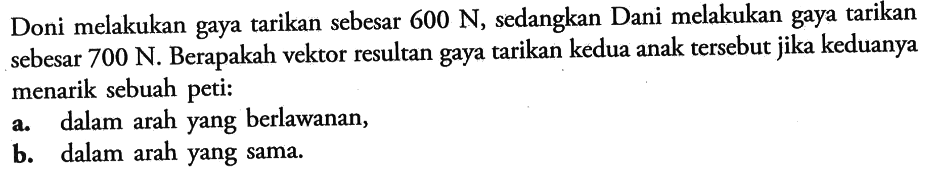 Doni melakukan gaya tarikan sebesar  600 N, sedangkan Dani melakukan gaya tarikan sebesar  700 N. Berapakah vektor resultan gaya tarikan kedua anak tersebut jika keduanya menarik sebuah peti:a. dalam arah yang berlawanan,b. dalam arah yang sama.