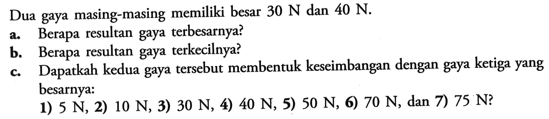 Dua gaya masing-masing memiliki besar  30 N  dan  40 N.a. Berapa resultan gaya terbesarnya?b. Berapa resultan gaya terkecilnya?c. Dapatkah kedua gaya tersebut membentuk keseimbangan dengan gaya ketiga yang besarnya:1)  5 N , 2)  10 N , 3)  30 N , 4)  40 N , 5)  50 N , 6)  70 N , dan 7)  75 N  ?