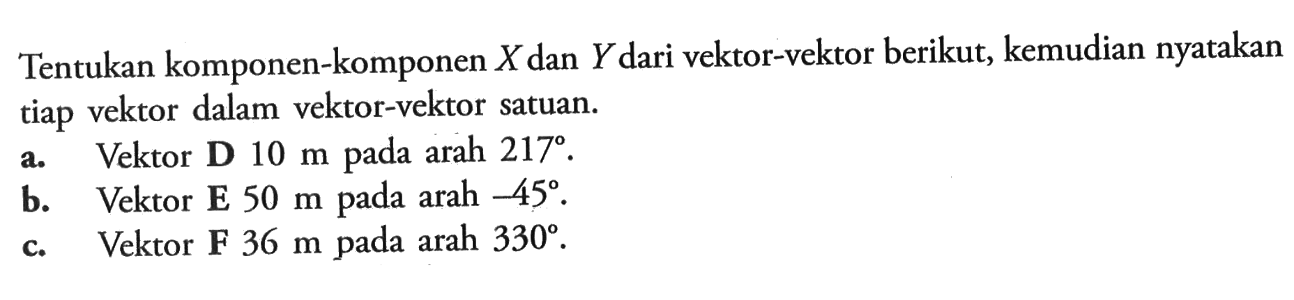 Tentukan komponen-komponen  X  dan  Y  dari vektor-vektor berikut, kemudian nyatakan tiap vektor dalam vektor-vektor satuan.a. Vektor D  10 m  pada arah  217 .b. Vektor  E 50 m  pada arah  -45 .c. Vektor F  36 m  pada arah  330 .