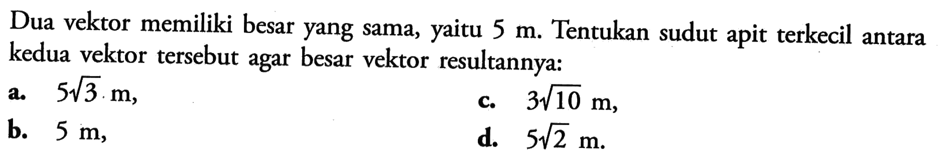 Dua vektor memiliki besar yang sama, yaitu 5 m. Tentukan sudut apit terkecil antara kedua vektor tersebut agar besar vektor resultannya: a. 5 akar(3) m, c. 3 akar(10) m, b. 5 m, d. 5 akar(2) m.