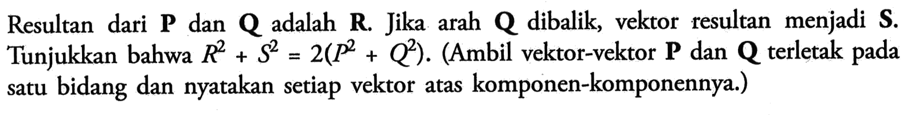 Resultan dari  P  dan  Q  adalah  R. Jika arah  Q  dibalik, vektor resultan menjadi  S. Tunjukkan bahwa  R^2+S^2=2(P^2+Q^2). (Ambil vektor-vektor  P  dan  Q  terletak pada satu bidang dan nyatakan setiap vektor atas komponen-komponennya.)