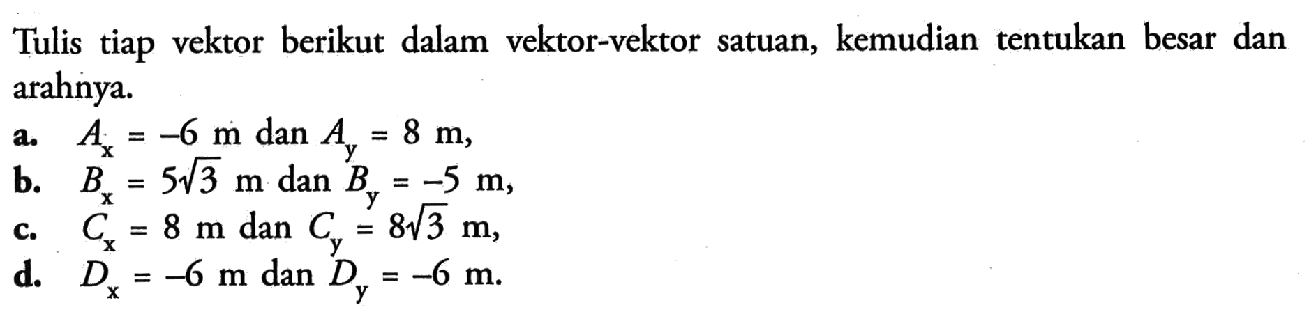 Tulis tiap vektor berikut dalam vektor-vektor satuan, kemudian tentukan besar dan arahnya.a. Ax=-6 m  dan  Ay=8 m,b. Bx=5 akar(3) m  dan  By=-5 m,c. Cx=8 m  dan  Cy=8 akar(3) m,d. Dx=-6 m dan Dy=-6 m.