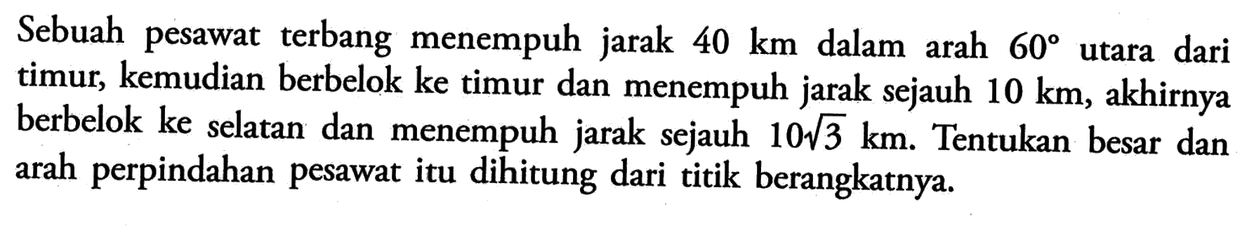 Sebuah pesawat terbang menempuh jarak 40 km dalam arah 60 utara dari timur, kemudian berbelok ke timur dan menempuh jarak sejauh 10 km, akhirnya berbelok ke selatan dan menempuh jarak sejauh 10akar(3) km. Tentukan besar dan arah perpindahan pesawat itu dihitung dari titik berangkatnya.