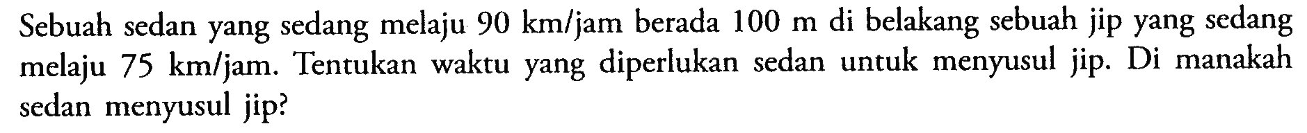 Sebuah sedan yang sedang melaju 90 km/jam berada 100 m di belakang sebuah jip yang sedang melaju 75 km/jam. Tentukan waktu yang diperlukan sedan untuk menyusul jip. Di manakah sedan menyusul jip?