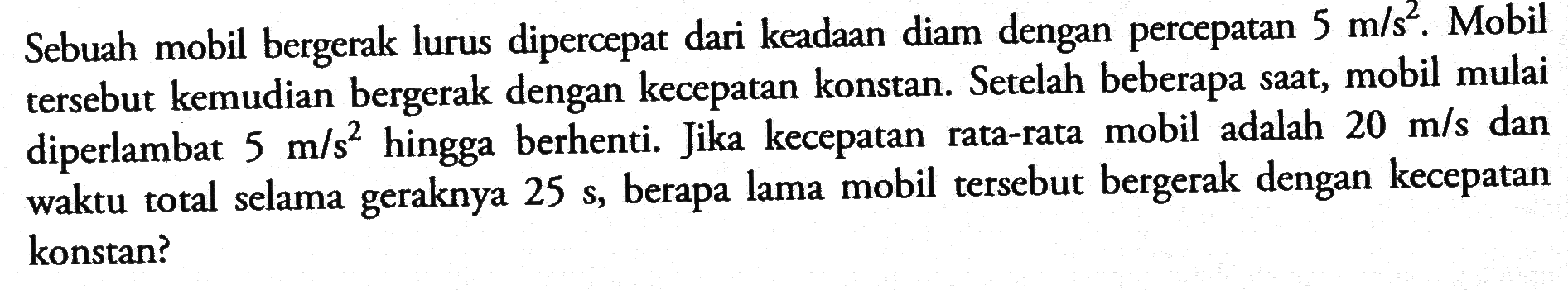 Sebuah mobil bergerak lurus dipercepat dari keadaan diam dengan percepatan 5 m/s^2 . Mobil tersebut kemudian bergerak dengan kecepatan konstan. Setelah beberapa saat, mobil mulai diperlambat 5 m/s^2 hingga berhenti. Jika kecepatan rata-rata mobil adalah 20 m/s dan waktu total selama geraknya 25 s, berapa lama mobil tersebut bergerak dengan kecepatan konstan?