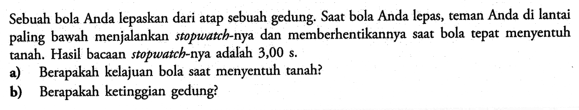 Sebuah bola Anda lepaskan dari atap sebuah gedung. Saat bola Anda lepas, teman Anda di lantai paling bawah menjalankan stopwatch-nya dan memberhentikannya saat bola tepat menyentuh tanah. Hasil bacaan stopwatch-nya adalah 3,00 s.a) Berapakah kelajuan bola saat menyentuh tanah?b) Berapakah ketinggian gedung?