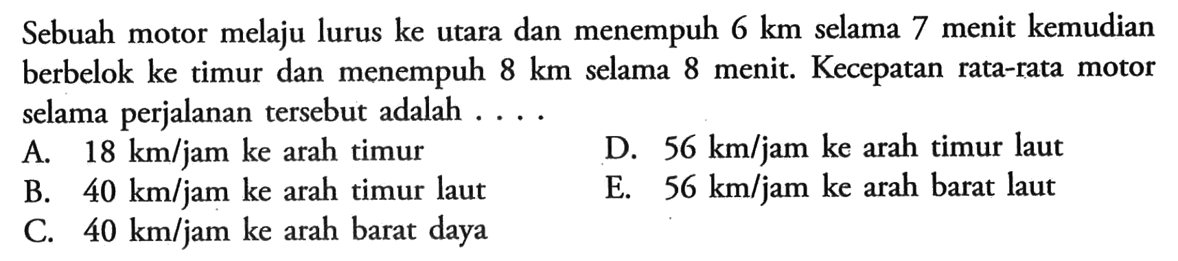 Sebuah motor melaju lurus ke utara dan menempuh 6 km selama 7 menit kemudian berbelok ke timur dan menempuh 8 km selama 8 menit. Kecepatan rata-rata motor selama perjalanan tersebut adalah....