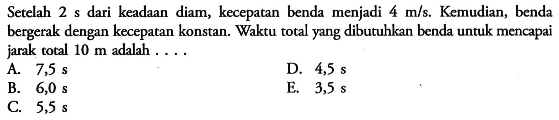 Setelah 2 s dari keadaan diam, kecepatan benda menjadi 4 m/s. Kemudian, benda bergerak dengan kecepatan konstan. Waktu total yang dibutuhkan benda untuk mencapai jarak total 10 m adalah ....