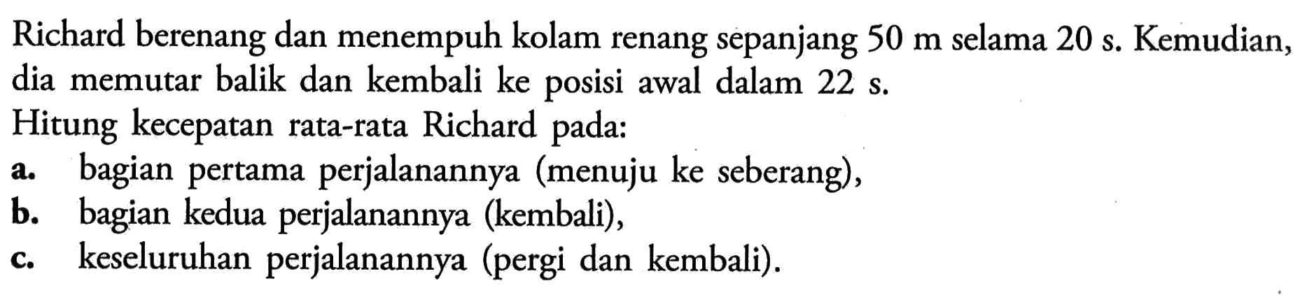 Richard berenang dan menempuh kolam renang sepanjang 50 m selama 20 s. Kemudian, dia memutar balik dan kembali ke posisi awal dalam 22 s. Hitung kecepatan rata-rata Richard pada : a. bagian pertama perjalanannya (menuju ke seberang), b. bagian kedua perjalanannya (kembali), c. keseluruhan perjalanannya (pergi dan kembali).