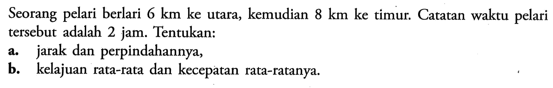 Seorang pelari berlari  6 km  ke utara, kemudian  8 km  ke timur. Catatan waktu pelari tersebut adalah 2 jam. Tentukan:a. jarak dan perpindahannya,b. kelajuan rata-rata dan kecepatan rata-ratanya.