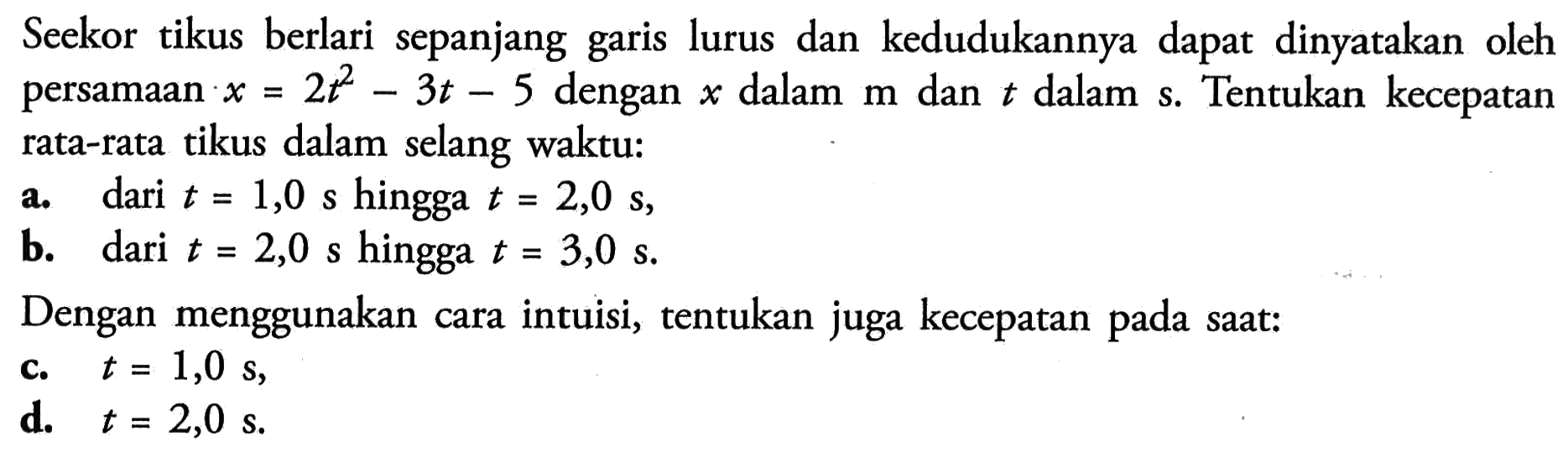 Seekor tikus berlari sepanjang garis lurus dan kedudukannya dapat dinyatakan oleh persamaan  x=2t^2-3t-5  dengan  x  dalam  m  dan  t  dalam  s. Tentukan kecepatan rata-rata tikus dalam selang waktu:a. dari  t=1,0 s  hingga  t=2,0 s,b. dari  t=2,0 s  hingga  t=3,0 s.Dengan menggunakan cara intuisi, tentukan juga kecepatan pada saat:c.  t=1,0 s,d.  t=2,0 s.