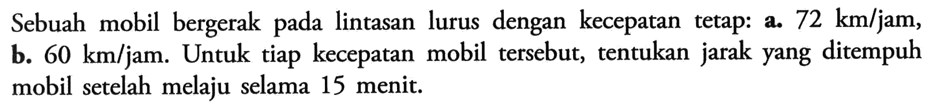Sebuah mobil bergerak pada lintasan lurus dengan kecepatan tetap. a. 72 km/jam, b. 60 km/jam. Untuk tiap kecepatan mobil tersebut, tentukan jarak yang ditempuh mobil setelah melaju selama 15 menit.