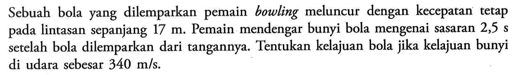 Sebuah bola yang dilemparkan pemain bowling meluncur dengan kecepatan tetap pada lintasan sepanjang 17 m. Pemain mendengar bunyi bola mengenai sasaran 2,5 s setelah bola dilemparkan dari tangannya. Tentukan kelajuan bola jika kelajuan bunyi di udara sebesar 340 m/s