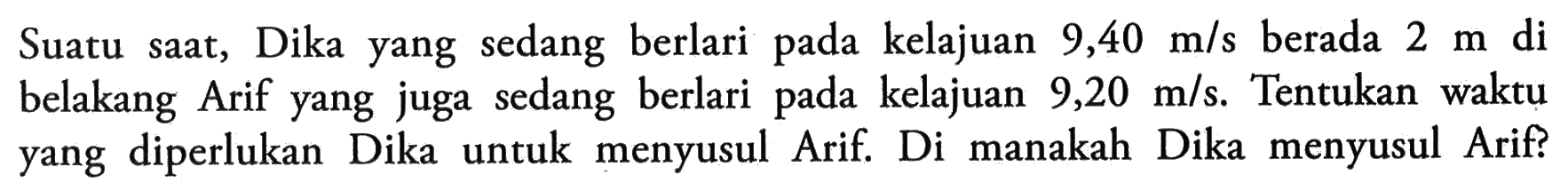 Suatu saat, Dika yang sedang berlari pada kelajuan 9,40 m/s berada 2 m di belakang Arif yang juga sedang berlari pada kelajuan 9,20 m/s. Tentukan waktu yang diperlukan Dika untuk menyusul Arif. Di manakah Dika menyusul Arif?