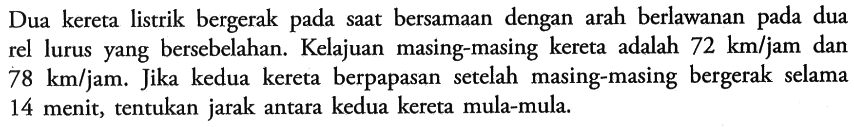 Dua kereta listrik bergerak pada saat bersamaan dengan arah berlawanan pada dua rel lurus yang bersebelahan. Kelajuan masing-masing kereta adalah 72 km/jam dan 78 km/jam. Jika kedua kereta berpapasan setelah masing-masing bergerak selama 14 menit, tentukan jarak antara kedua kereta mula-mula.