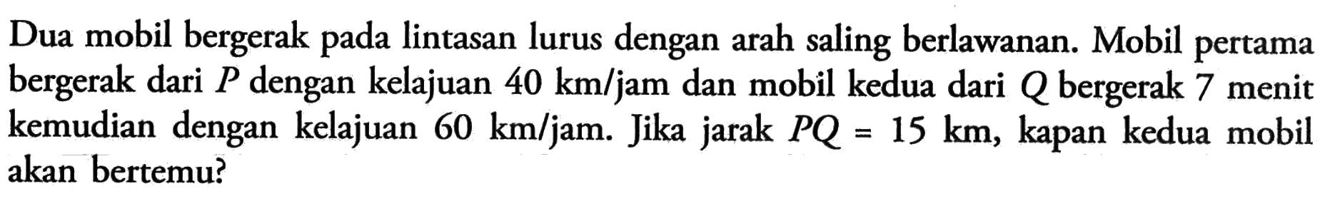 Dua mobil bergerak lintasan lurus dengan arah saling berlawanan: Mobil pertama bergerak dari P dengan kelajuan 40 km/jam dan mobil kedua dari Q bergerak 7 menit kemudian dengan kelajuan 60 km/jam. Jika jarak PQ = 15 km kapan kedua mobil akan bertemu?