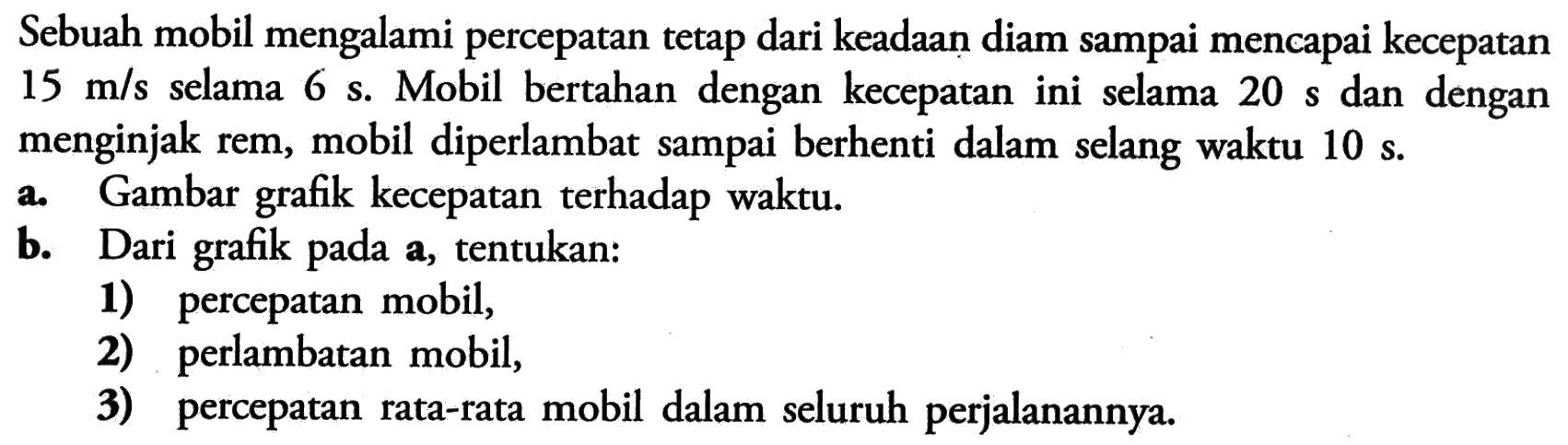 Sebuah mobil mengalami percepatan tetap dari keadaan diam sampai mencapai kecepatan  15 m/s  selama  6 s. Mobil bertahan dengan kecepatan ini selama  20 s  dan dengan menginjak rem, mobil diperlambat sampai berhenti dalam selang waktu 10 s.a. Gambar grafik kecepatan terhadap waktu.b. Dari grafik pada a, tentukan:1) percepatan mobil,2) perlambatan mobil,3) percepatan rata-rata mobil dalam seluruh perjalanannya.