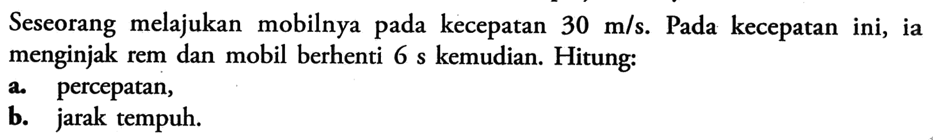 Seseorang melajukan mobilnya pada kecepatan 30 m/s. Pada kecepatan ini, ia menginjak rem dan mobil berhenti 6 s kemudian. Hitung: a. percepatan, b. jarak tempuh.