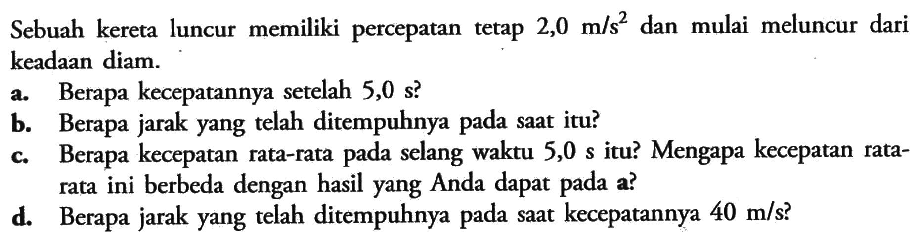 Sebuah kereta luncur memiliki percepatan tetap 2,0 m/s? dan mulai meluncur dari keadaan diam: a. Berapa kecepatannya setelah 5,0 s? b. Berapa jarak yang telah ditempuhnya pada saat itu? C Berapa kecepatan rata-rata pada selang waktu 5,0 s itu? Mengapa kecepatan rata- rata ini berbeda dengan hasil yang Anda dapat pada a? d. Berapa jarak yang telah ditempuhnya pada saat kecepatannya 40 m/s?