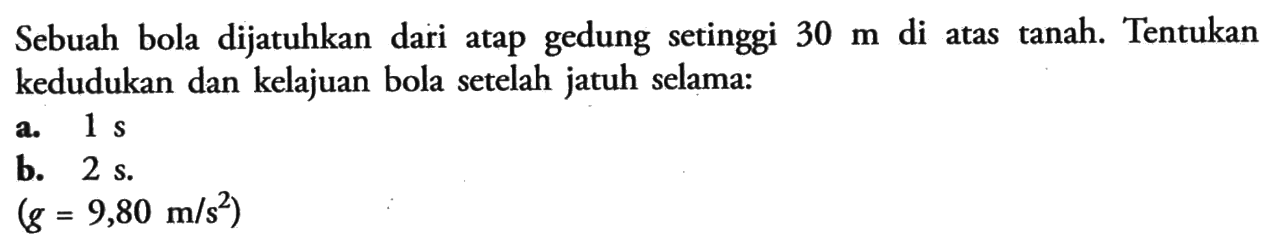 Sebuah bola dijatuhkan dari atap gedung setinggi 30 m di atas tanah. Tentukan kedudukan dan kelajuan bola setelah jatuh selama: a.1 s b. 2 s. (g = 9,80 m/s^2)