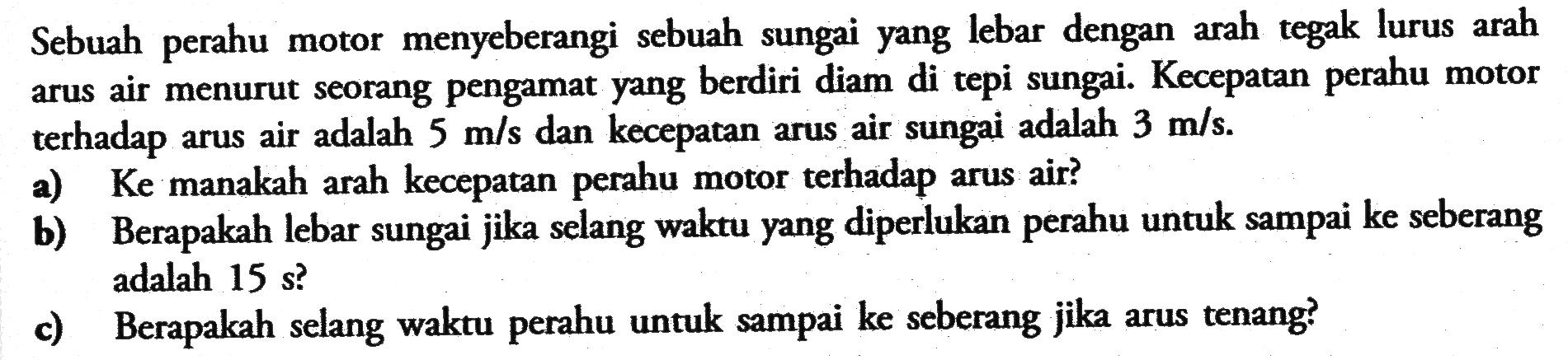 Sebuah perahu motor menyeberangi sebuah sungai yang lebar dengan arah tegak lurus arah arus air menurut seorang pengamat yang berdiri diam di tepi sungai. Kecepatan perahu motor terhadap arus air adalah 5 m/s  dan kecepatan arus air sungai adalah 3 m/s .
a) Ke manakah arah kecepatan perahu motor terhadap arus air?
b) Berapakah lebar sungai jika selang waktu yang diperlukan perahu untuk sampai ke seberang adalah 15 s  ?
c) Berapakah selang waktu perahu untuk sampai ke seberang jika arus tenang?