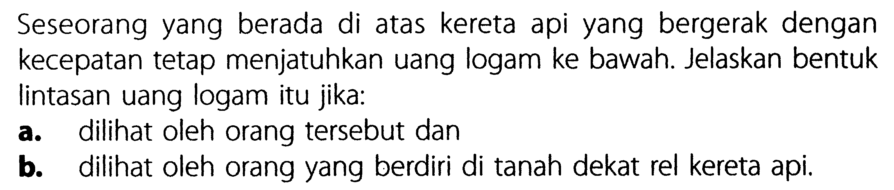 Seseorang yang berada di atas kereta api yang bergerak dengan kecepatan tetap menjatuhkan uang logam ke bawah. Jelaskan bentuk lintasan uang logam itu jika:a. dilihat oleh orang tersebut danb. dilihat oleh orang yang berdiri di tanah dekat rel kereta api.