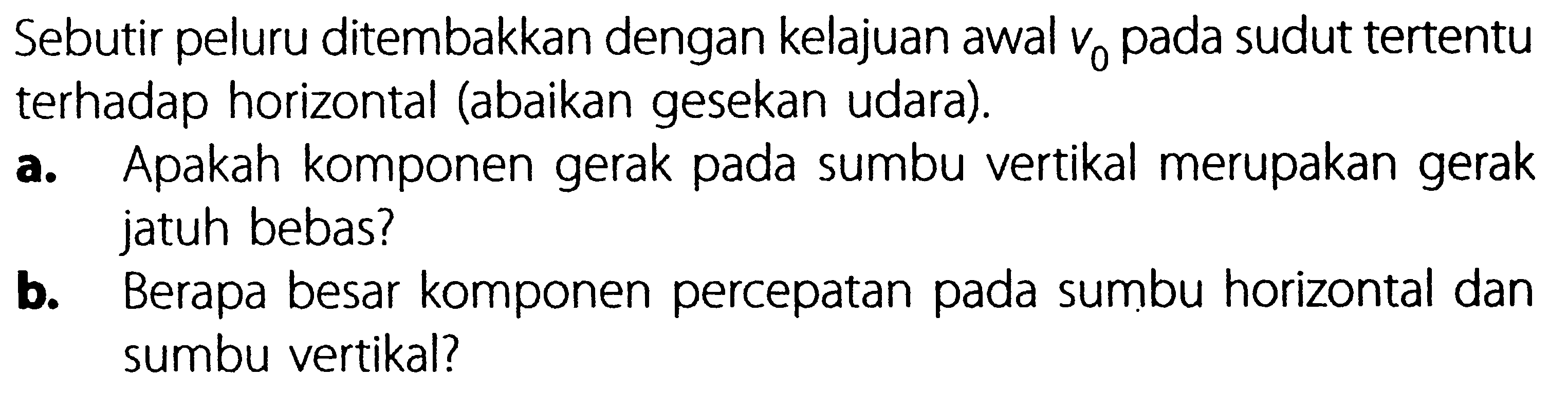 Sebutir peluru ditembakkan dengan kelajuan awal Vo pada sudut tertentu terhadap horizontal (abaikan gesekan udara). a. Apakah komponen gerak pada sumbu vertikal merupakan gerak jatuh bebas? b. Berapa besar komponen percepatan pada sumbu horizontal dan sumbu vertikal?