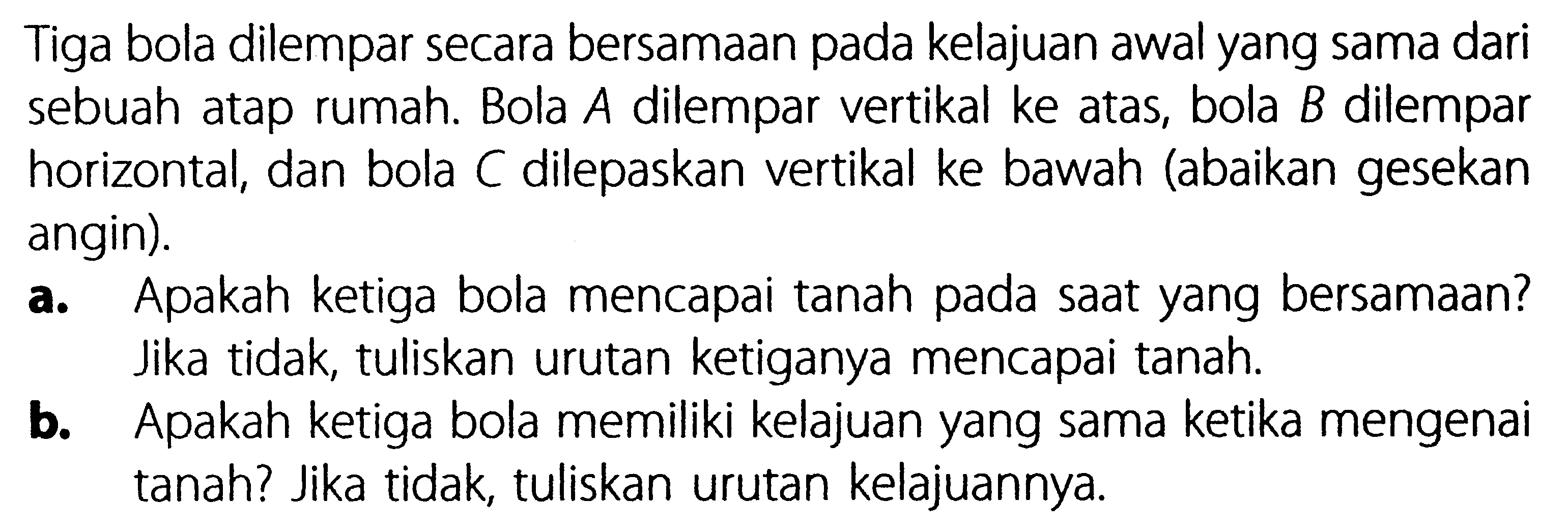 Tiga bola dilempar secara bersamaan pada kelajuan awal yang sama dari sebuah atap rumah. Bola  A  dilempar vertikal ke atas, bola  B  dilempar horizontal, dan bola C dilepaskan vertikal ke bawah (abaikan gesekan angin).a. Apakah ketiga bola mencapai tanah pada saat yang bersamaan? Jika tidak, tuliskan urutan ketiganya mencapai tanah.b. Apakah ketiga bola memiliki kelajuan yang sama ketika mengenai tanah? Jika tidak, tuliskan urutan kelajuannya.