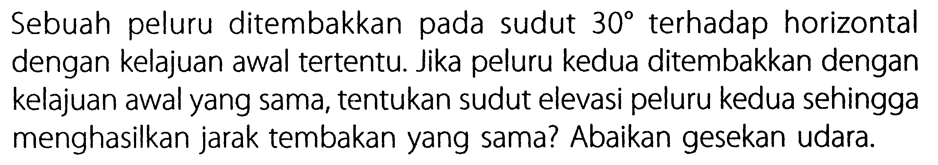 Sebuah peluru ditembakkan pada sudut 30 terhadap horizontal dengan kelajuan awal tertentu. Jika peluru kedua ditembakkan dengan kelajuan awal yang sama, tentukan sudut elevasi peluru kedua sehingga menghasilkan jarak tembakan yang sama? Abaikan gesekan udara.