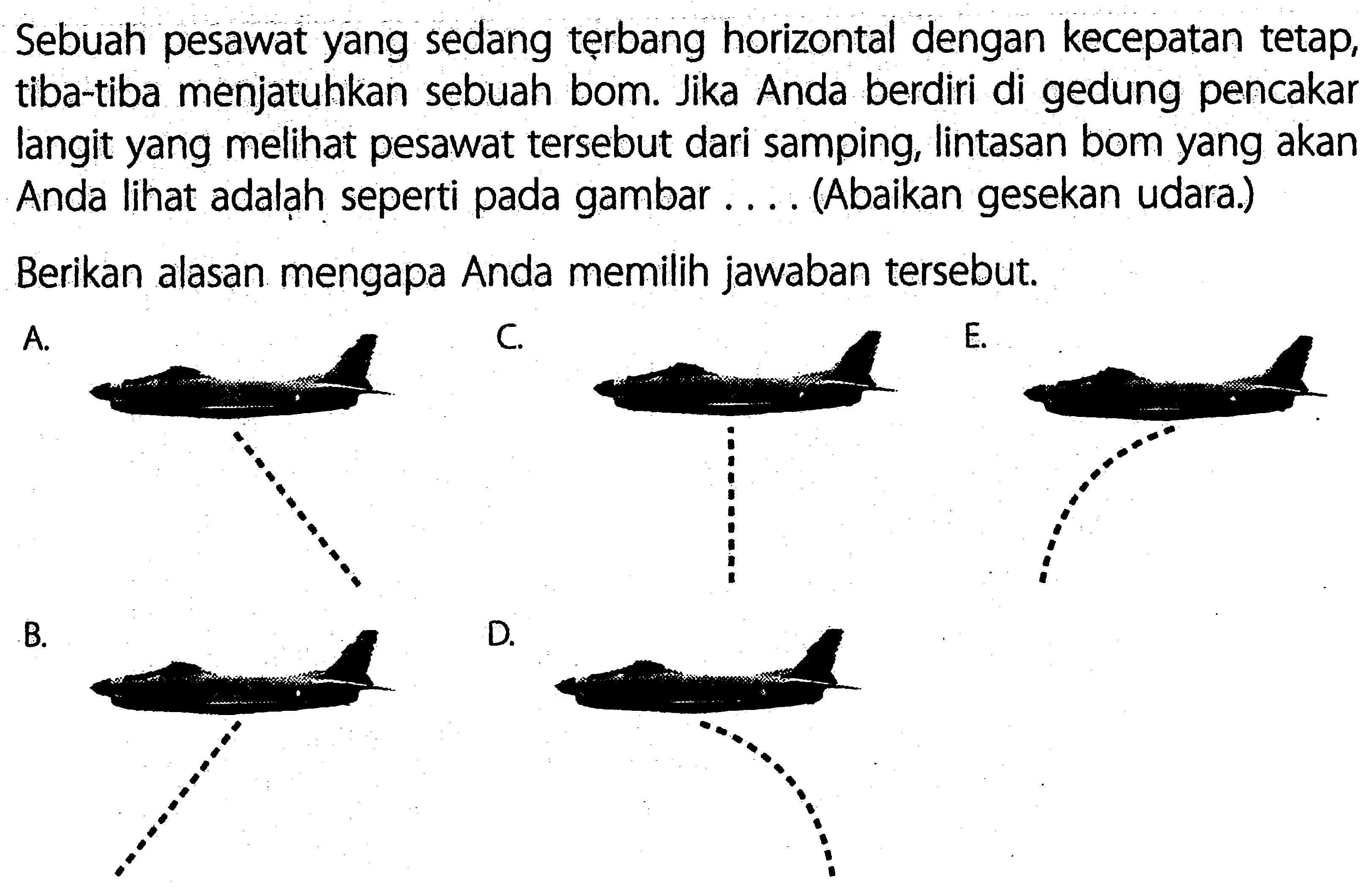 Sebuah pesawat yang sedang terbang horizontal dengan kecepatan tetap, tiba-tiba menjatuhkan sebuah bom. Jika Anda berdiri di gedung pencakar langit yang melihat pesawat tersebut dari samping, lintasan bom yang akan Anda lihat adalah seperti pada gambar ... (Abaikan gesekan udara.)Berikan alasan mengapa Anda memilih jawaban tersebut.A.C.E.B.D.